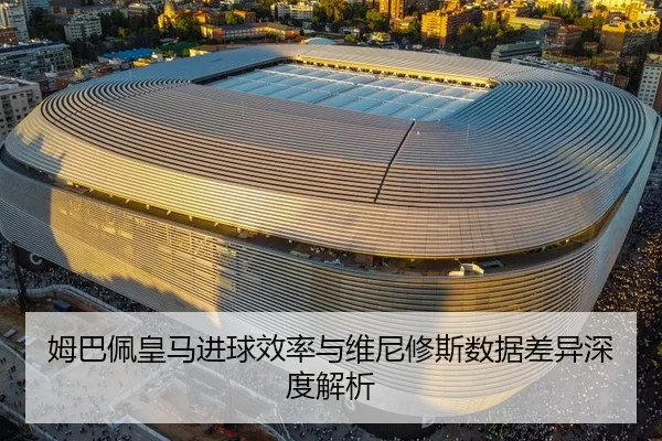 姆巴佩皇马进球效率与维尼修斯数据差异深度解析