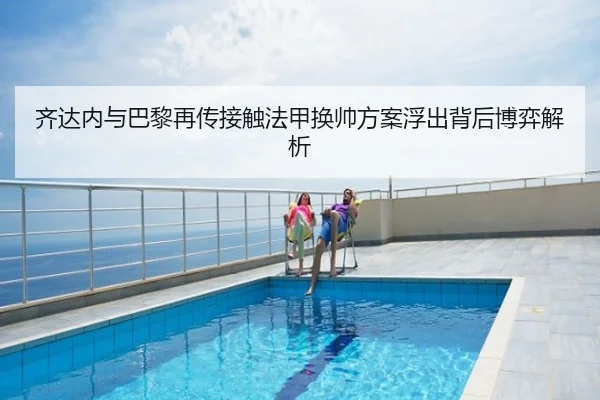 齐达内与巴黎再传接触法甲换帅方案浮出背后博弈解析