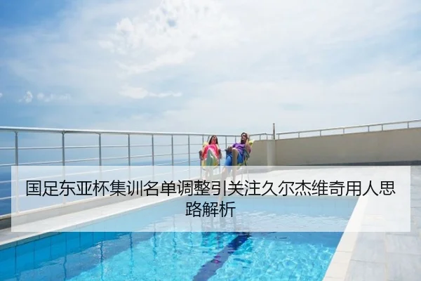 国足东亚杯集训名单调整引关注久尔杰维奇用人思路解析
